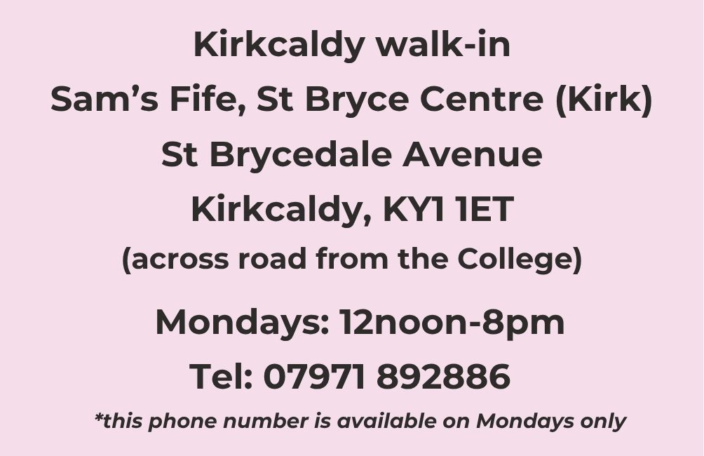 Kirkcaldy walk-in. Sam's Fife, St Bryce Centre (Kirk). St Brycedale Avenue. Kirkcaldy. KY1 1ET. across road from the College) Mondays 12noon-8pm. Telephone 07971 892886. This phone number available on Mondays only.